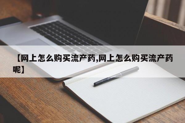 堕胎药购买方式【网上怎么购买流产药,网上怎么购买流产药呢】