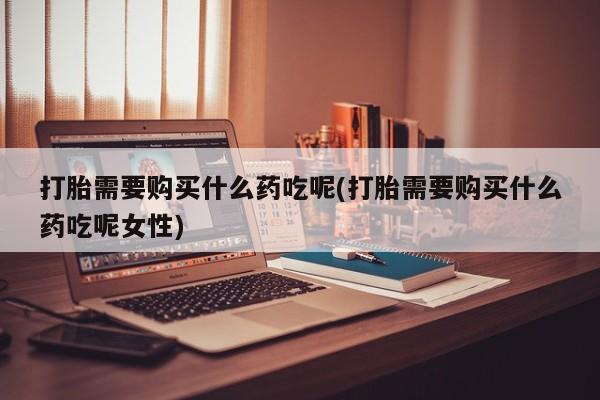 堕胎药购买方式打胎需要购买什么药吃呢(打胎需要购买什么药吃呢女性)