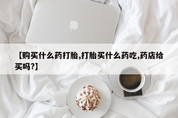 堕胎药购买方式【购买什么药打胎,打胎买什么药吃,药店给买吗?】