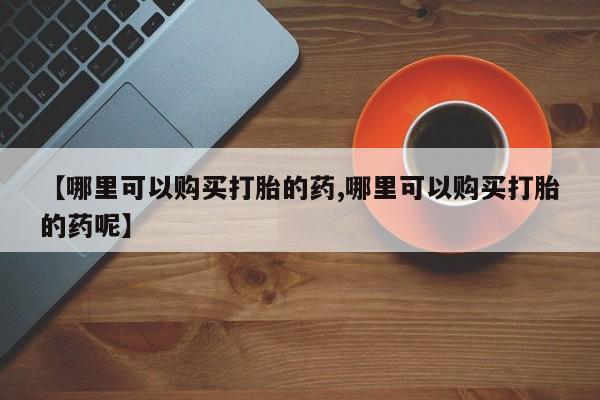 堕胎药购买方式【哪里可以购买打胎的药,哪里可以购买打胎的药呢】