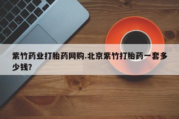 堕胎药购买方式紫竹药业打胎药网购.北京紫竹打胎药一套多少钱？